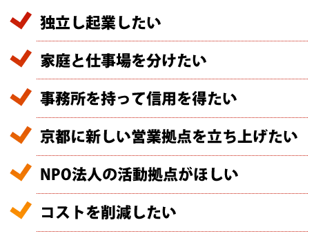 独立し企業したい、家庭と仕事場を分けたい、事務所を持って信用を得たい、京都に新しい営業拠点を立ち上げたい、NPO法人の活動拠点がほしい、コストを削減したい
